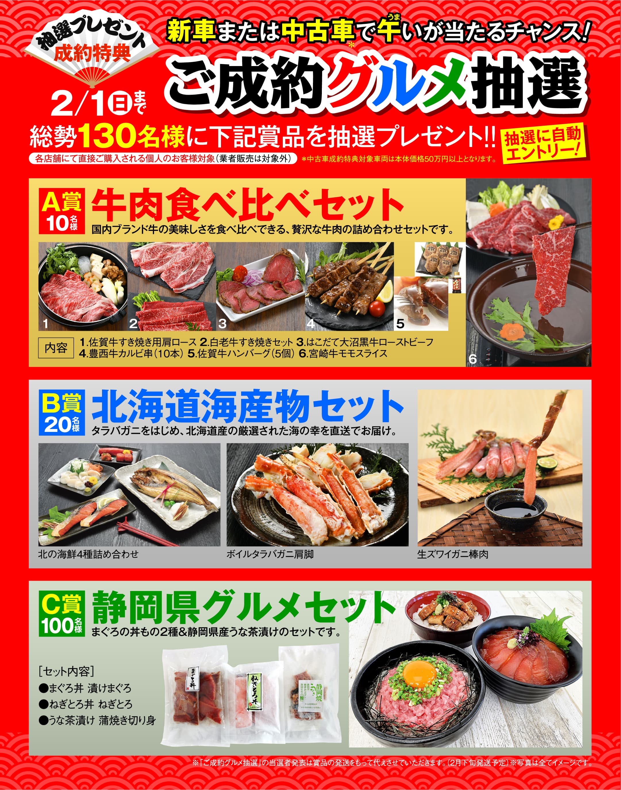 各店舗にて直接新車または中古車ご購入される個人のお客様対象に抽選プレゼントが当たるチャンス！総勢130名様にA賞の国内ブランド牛の美味しさを食べ比べできる、贅沢な牛肉を詰め合わせた牛肉食べ比べセット、B賞のタラバガニをはじめ、北海道産の厳選された海の幸を直送でお届けする北海道海産物セット、C賞のまぐろの丼もの2種&静岡県産うな茶漬けをセットにした静岡県グルメセットが当たる抽選プレゼントです。